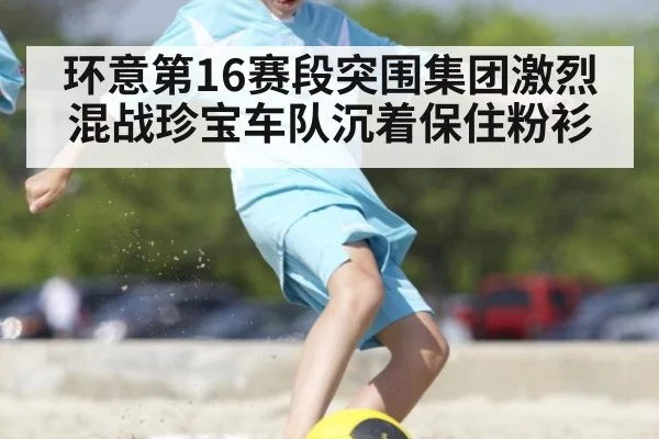 环意第16赛段突围集团激烈混战珍宝车队沉着保住粉衫